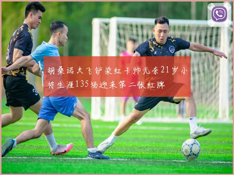 胡桑诺夫飞铲染红卡帅无奈21岁小将生涯135场迎来第二张红牌