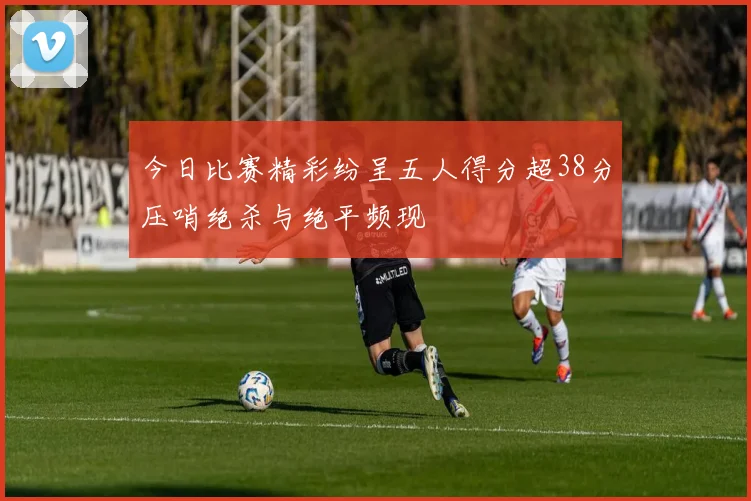 今日比赛精彩纷呈五人得分超38分压哨绝杀与绝平频现