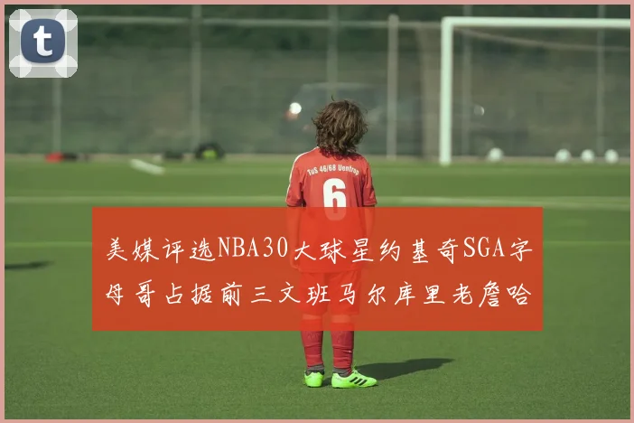 美媒评选NBA30大球星约基奇SGA字母哥占据前三文班马尔库里老詹哈登排名揭晓