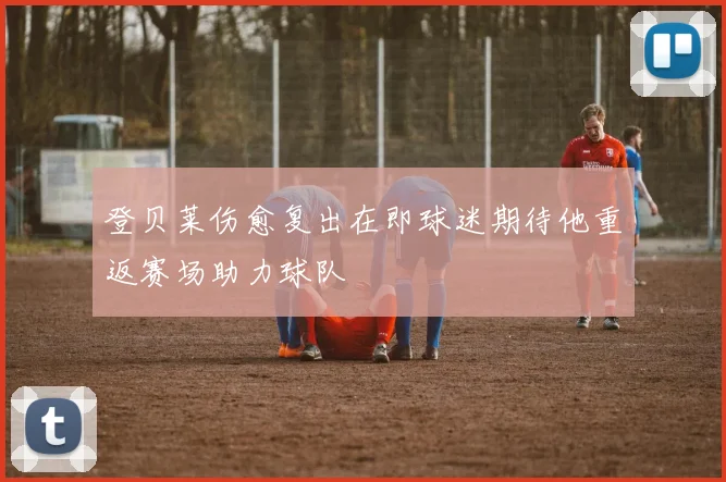 登贝莱伤愈复出在即球迷期待他重返赛场助力球队