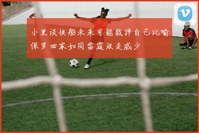 小里谈快船未来可能裁掉自己比喻保罗回家如同雷霆放走威少