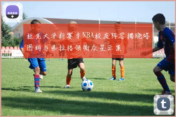 杜克大学新赛季NBA校友阵容揭晓塔图姆与弗拉格领衔众星云集