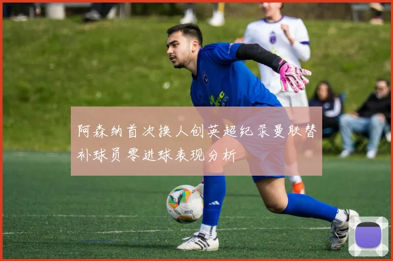阿森纳首次换人创英超纪录曼联替补球员零进球表现分析