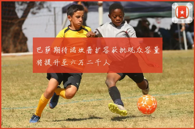 巴萨期待诺坎普扩容获批观众容量将提升至六万二千人
