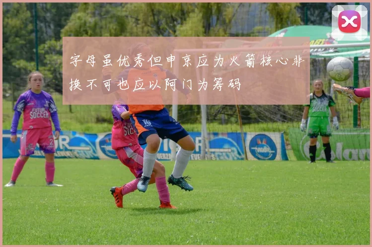字母虽优秀但申京应为火箭核心非换不可也应以阿门为筹码