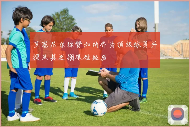 罗塞尼尔称赞加纳乔为顶级球员并提及其近期艰难经历