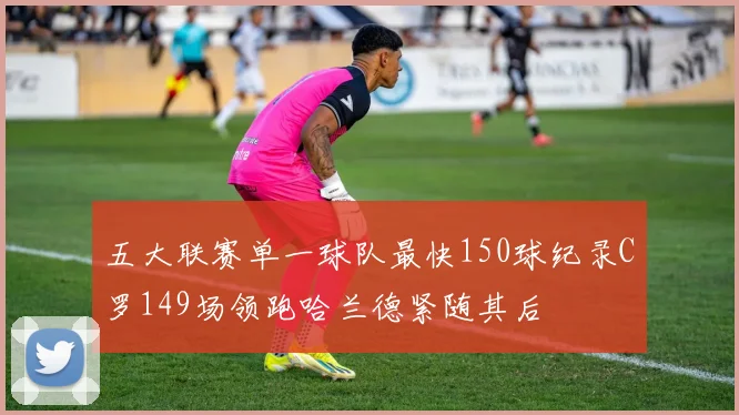 五大联赛单一球队最快150球纪录C罗149场领跑哈兰德紧随其后