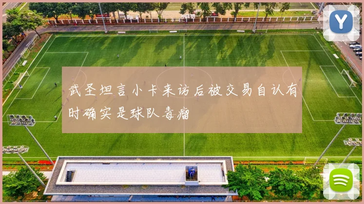 武圣坦言小卡来访后被交易自认有时确实是球队毒瘤