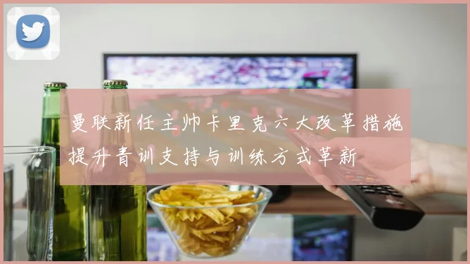 曼联新任主帅卡里克六大改革措施提升青训支持与训练方式革新