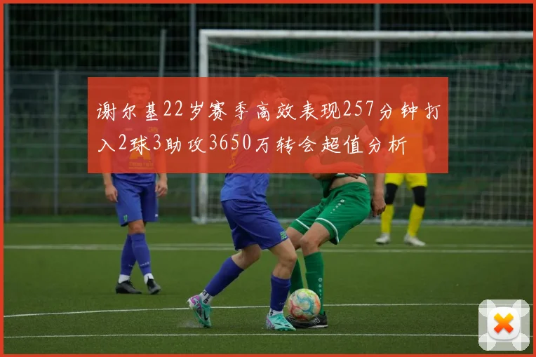 谢尔基22岁赛季高效表现257分钟打入2球3助攻3650万转会超值分析