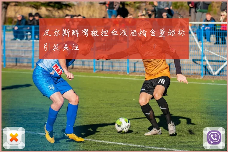 皮尔斯醉驾被控血液酒精含量超标引发关注