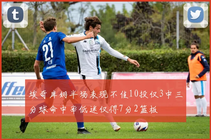 埃奇库姆半场表现不佳10投仅3中三分球命中率低迷仅得7分2篮板