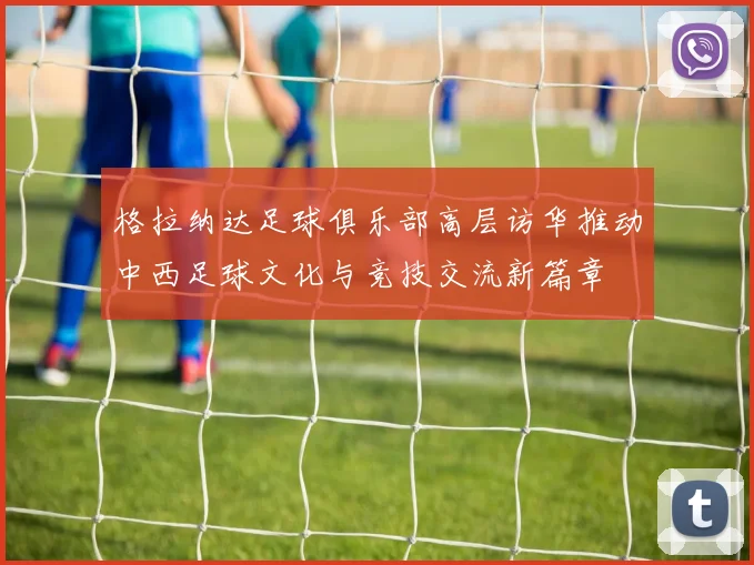 格拉纳达足球俱乐部高层访华推动中西足球文化与竞技交流新篇章