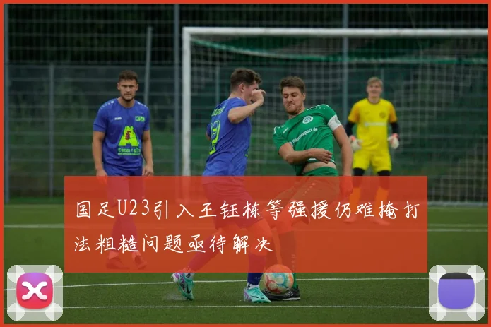 国足U23引入王钰栋等强援仍难掩打法粗糙问题亟待解决