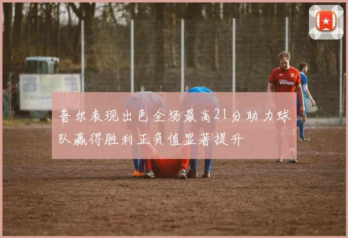 普尔表现出色全场最高21分助力球队赢得胜利正负值显著提升