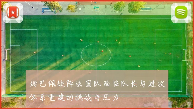 姆巴佩缺阵法国队面临队长与进攻体系重建的挑战与压力