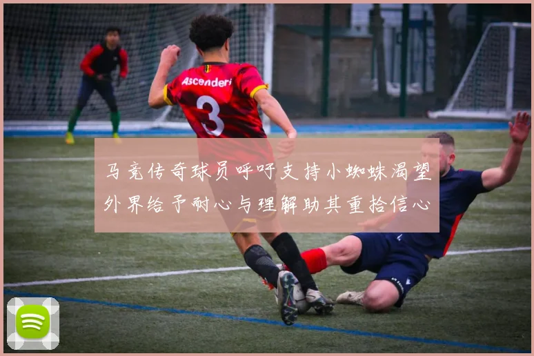 马竞传奇球员呼吁支持小蜘蛛渴望外界给予耐心与理解助其重拾信心