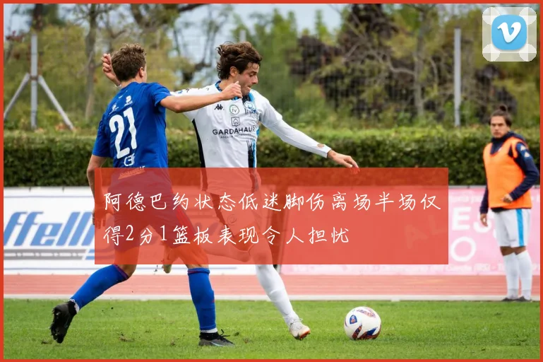 阿德巴约状态低迷脚伤离场半场仅得2分1篮板表现令人担忧