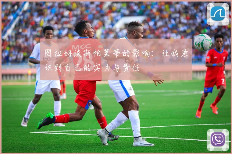 图拉姆谈斯帕莱蒂的影响：让我意识到自己的实力与责任