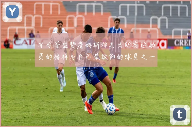 字母哥盛赞詹姆斯称其为所有运动员的榜样与自己最敬仰的球员之一