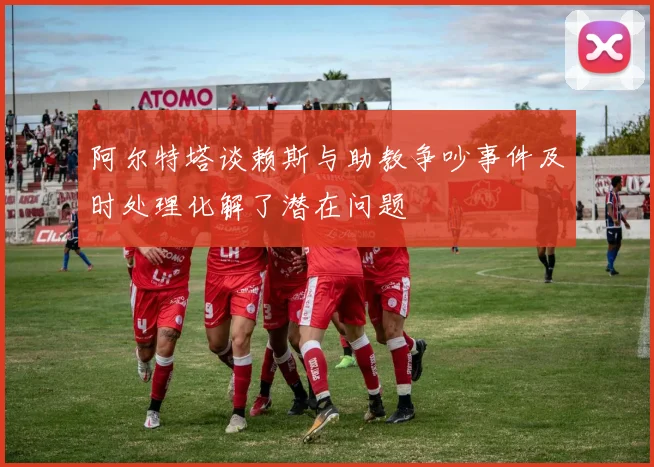 阿尔特塔谈赖斯与助教争吵事件及时处理化解了潜在问题