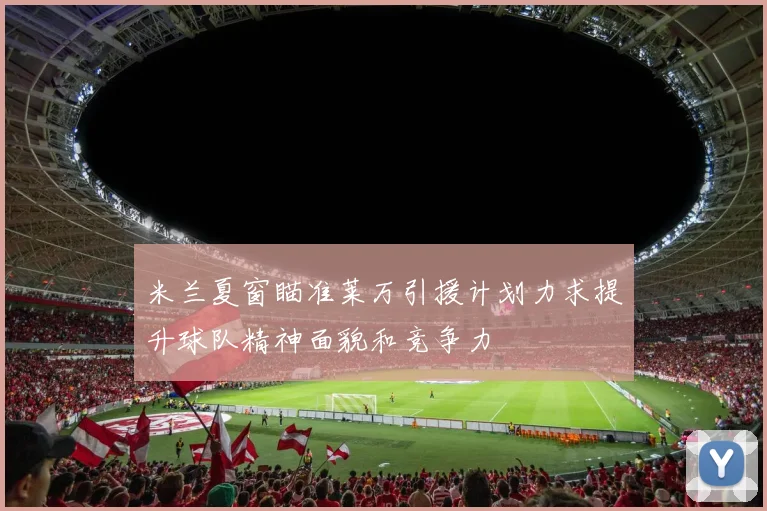 米兰夏窗瞄准莱万引援计划力求提升球队精神面貌和竞争力