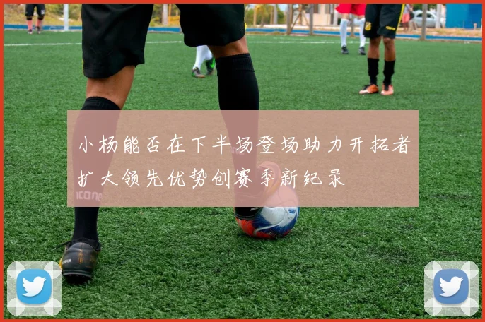 小杨能否在下半场登场助力开拓者扩大领先优势创赛季新纪录