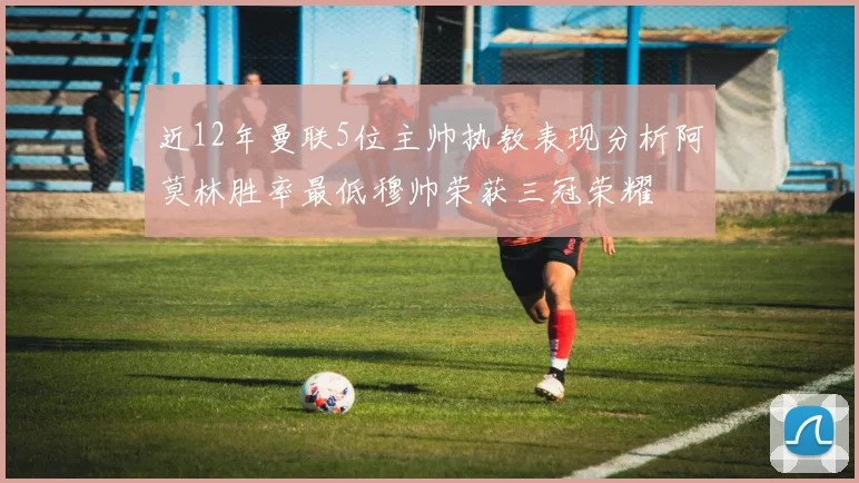 近12年曼联5位主帅执教表现分析阿莫林胜率最低穆帅荣获三冠荣耀