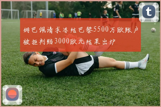 姆巴佩请求冻结巴黎5500万欧账户被拒判赔3000欧元结果出炉