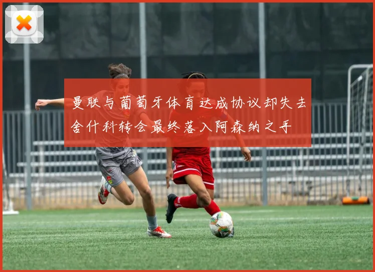 曼联与葡萄牙体育达成协议却失去舍什科转会最终落入阿森纳之手