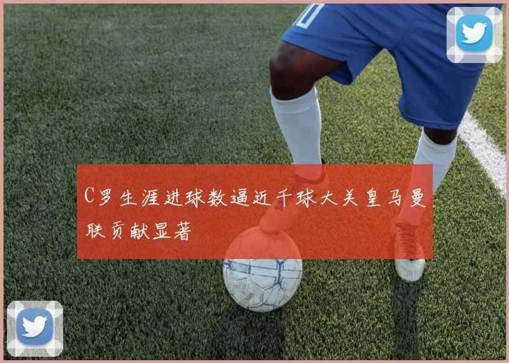 C罗生涯进球数逼近千球大关皇马曼联贡献显著